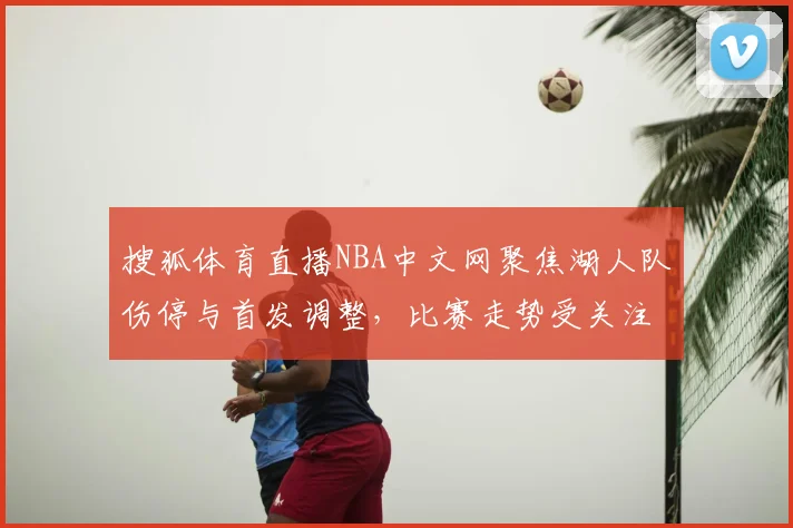 搜狐体育直播NBA中文网聚焦湖人队伤停与首发调整,比赛走势受关注