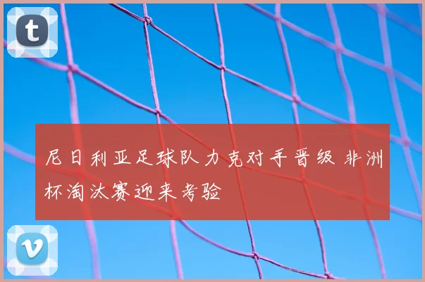 尼日利亚足球队力克对手晋级 非洲杯淘汰赛迎来考验